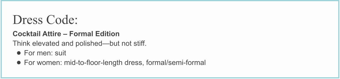 Dress Code: Cocktail Attire – Formal Edition Think elevated and polished—but not stiff. • For men: suit • For women: mid-to-floor-length dress, formal/semi-formal