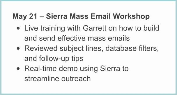 May 21 – Sierra Mass Email Workshop • Live training with Garrett on how to build and send effective mass emails • Reviewed subject lines, database filters, and follow-up tips • Real-time demo using Sierra to streamline outreach