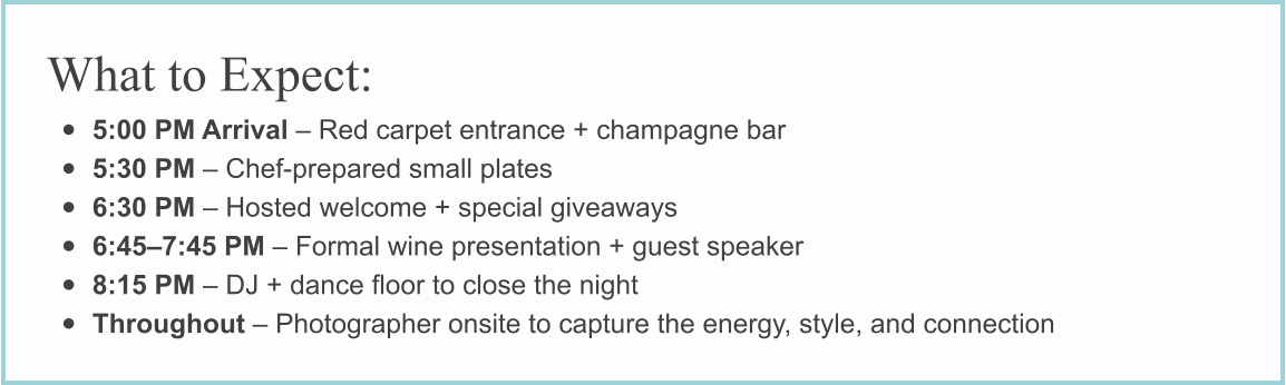 What to Expect: • 5:00 PM Arrival – Red carpet entrance + champagne bar • 5:30 PM – Chef-prepared small plates • 6:30 PM – Hosted welcome + special giveaways • 6:45–7:45 PM – Formal wine presentation + guest speaker • 8:15 PM – DJ + dance floor to close the night • Throughout – Photographer onsite to capture the energy, style, and connection