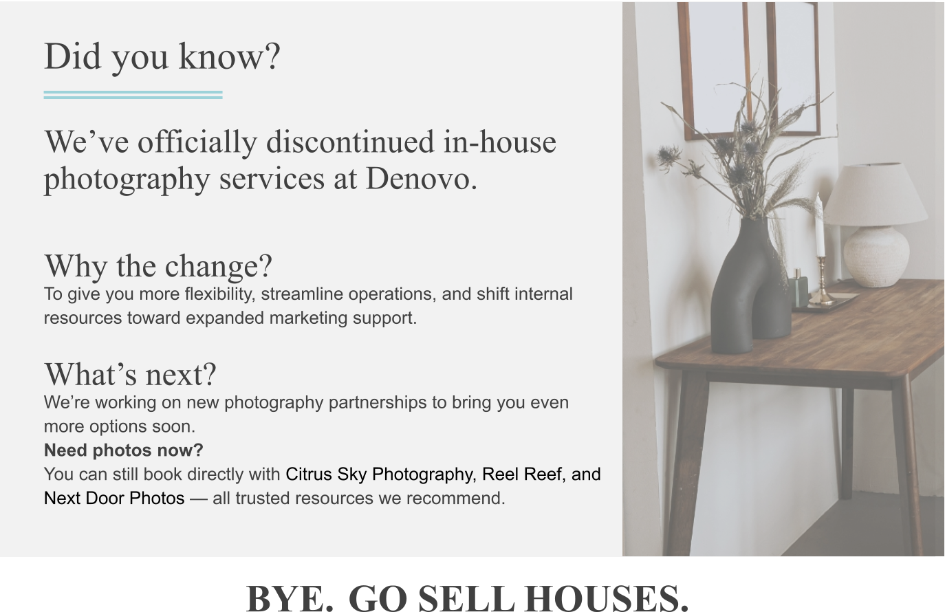 Did you know? We’ve officially discontinued in-house photography services at Denovo. Why the change? To give you more flexibility, streamline operations, and shift internal resources toward expanded marketing support. What’s next? We’re working on new photography partnerships to bring you even more options soon. Need photos now? You can still book directly with Citrus Sky Photography, Reel Reef, and Next Door Photos — all trusted resources we recommend. BYE. GO SELL HOUSES.
